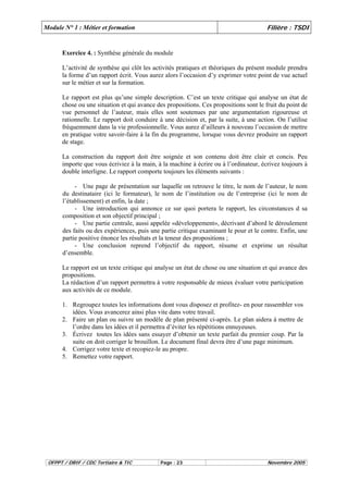 Module N° 1 : Métier et formation Filière : TSDI 
Exercice 4. : Synthèse générale du module 
L’activité de synthèse qui clôt les activités pratiques et théoriques du présent module prendra 
la forme d’un rapport écrit. Vous aurez alors l’occasion d’y exprimer votre point de vue actuel 
sur le métier et sur la formation. 
Le rapport est plus qu’une simple description. C’est un texte critique qui analyse un état de 
chose ou une situation et qui avance des propositions. Ces propositions sont le fruit du point de 
vue personnel de l’auteur, mais elles sont soutenues par une argumentation rigoureuse et 
rationnelle. Le rapport doit conduire à une décision et, par la suite, à une action. On l’utilise 
fréquemment dans la vie professionnelle. Vous aurez d’ailleurs à nouveau l’occasion de mettre 
en pratique votre savoir-faire à la fin du programme, lorsque vous devrez produire un rapport 
de stage. 
La construction du rapport doit être soignée et son contenu doit être clair et concis. Peu 
importe que vous écriviez à la main, à la machine à écrire ou à l’ordinateur, écrivez toujours à 
double interligne. Le rapport comporte toujours les éléments suivants : 
- Une page de présentation sur laquelle on retrouve le titre, le nom de l’auteur, le nom 
du destinataire (ici le formateur), le nom de l’institution ou de l’entreprise (ici le nom de 
l’établissement) et enfin, la date ; 
- Une introduction qui annonce ce sur quoi portera le rapport, les circonstances d sa 
composition et son objectif principal ; 
- Une partie centrale, aussi appelée «développement», décrivant d’abord le déroulement 
des faits ou des expériences, puis une partie critique examinant le pour et le contre. Enfin, une 
partie positive énonce les résultats et la teneur des propositions ; 
- Une conclusion reprend l’objectif du rapport, résume et exprime un résultat 
d’ensemble. 
Le rapport est un texte critique qui analyse un état de chose ou une situation et qui avance des 
propositions. 
La rédaction d’un rapport permettra à votre responsable de mieux évaluer votre participation 
aux activités de ce module. 
1. Regroupez toutes les informations dont vous disposez et profitez- en pour rassembler vos 
idées. Vous avancerez ainsi plus vite dans votre travail. 
2. Faire un plan ou suivre un modèle de plan présenté ci-après. Le plan aidera à mettre de 
l’ordre dans les idées et il permettra d’éviter les répétitions ennuyeuses. 
3. Écrivez toutes les idées sans essayer d’obtenir un texte parfait du premier coup. Par la 
suite on doit corriger le brouillon. Le document final devra être d’une page minimum. 
4. Corrigez votre texte et recopiez-le au propre. 
5. Remettez votre rapport. 
OFPPT / DRIF / CDC Tertiaire & TIC Page : 23 Novembre 2005 
 