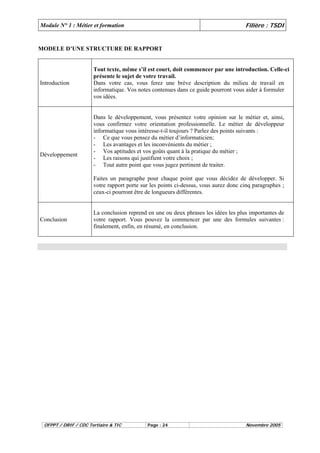 Module N° 1 : Métier et formation Filière : TSDI 
MODELE D’UNE STRUCTURE DE RAPPORT 
Introduction 
Tout texte, même s’il est court, doit commencer par une introduction. Celle-ci 
présente le sujet de votre travail. 
Dans votre cas, vous ferez une brève description du milieu de travail en 
informatique. Vos notes contenues dans ce guide pourront vous aider à formuler 
vos idées. 
Développement 
Dans le développement, vous présentez votre opinion sur le métier et, ainsi, 
vous confirmez votre orientation professionnelle. Le métier de développeur 
informatique vous intéresse-t-il toujours ? Parlez des points suivants : 
- Ce que vous pensez du métier d’informaticien; 
- Les avantages et les inconvénients du métier ; 
- Vos aptitudes et vos goûts quant à la pratique du métier ; 
- Les raisons qui justifient votre choix ; 
- Tout autre point que vous jugez pertinent de traiter. 
Faites un paragraphe pour chaque point que vous décidez de développer. Si 
votre rapport porte sur les points ci-dessus, vous aurez donc cinq paragraphes ; 
ceux-ci pourront être de longueurs différentes. 
Conclusion 
La conclusion reprend en une ou deux phrases les idées les plus importantes de 
votre rapport. Vous pouvez la commencer par une des formules suivantes : 
finalement, enfin, en résumé, en conclusion. 
OFPPT / DRIF / CDC Tertiaire & TIC Page : 24 Novembre 2005 
 