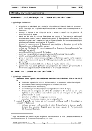 Module N° 1 : Métier et formation Filière : TSDI 
ANNEXE A. L’APPROCHE PAR COMPÉTENCE 
PRINCIPALES CARACTÉRISTIQUES DE L’APPROCHE PAR COMPÉTENCES 
L’approche par compétence : 
ƒ s’appuie sur la description, par l’entreprise, du contexte de travail qui sera celui du lauréat1 ; 
ƒ prend en compte les exigences organisationnelles du métier dans l’aménagement de la 
formation ; 
ƒ entraîne le recours à une pédagogie active et novatrice centrée sur l'acquisition de 
compétences par le lauréat ; 
ƒ exige un peu plus de moyens didactiques par rapport à l’enseignement traditionnel, 
notamment en termes d’espaces pédagogiques (centre de documentation, laboratoires, lieux 
de stages pratiques, etc.) mais permet une meilleure utilisation des ressources matérielles et 
physiques définies dans le programme de formation ; 
ƒ favorise le développement de l’autonomie des stagiaires en formation, ce qui facilite 
l’épanouissement professionnel des lauréats; 
ƒ se base sur l’évaluation des compétences dans leur dimension d’accomplissement d’une 
tâche ou d’une activité; 
ƒ accroît la mobilité professionnelle des lauréats; 
ƒ assure une plus grande cohérence des programmes de formation professionnelle ; 
ƒ conduit les acteurs de la formation à travailler en équipe ; 
ƒ prend en compte les valeurs sociales que le pays souhaite voir acquérir par les stagiaires : 
respect de l’environnement, respect de l’éthique professionnelle, respect des biens communs 
par exemple; 
ƒ contribue à la promotion et à la prise en charge de l’égalité entre les sexes ; 
ƒ garantit une plus grande pertinence des programmes de formation professionnelle en 
favorisant l’adéquation entre le monde du travail et celui de la formation. 
AVANTAGES DE L’APPROCHE PAR COMPÉTENCES 
L’approche par compétences : 
1. permet de mieux répondre aux besoins en main-d’oeuvre qualifiée du marché du travail 
en : 
• renforçant le partenariat avec les professionnels et les partenaires socio-économiques ; 
• assurant une formation de qualité à partir de situations concrètes ; 
• favorisant l’insertion des lauréats ; 
• assurant l’acquisition de compétences comparables à l’échelle du pays ; 
• fournissant aux entreprises un relevé des compétences des lauréats au lieu d’un 
diplôme ou d’un certificat qui n’informe que peu un employeur sur les qualités 
professionnelles du lauréat ; 
• permettant la validation des acquis expérientiels ; 
• permettant l’insertion des stagiaires tout au long de l’année. 
2. permet de prendre en compte un environnement politique, social et économique en 
constante évolution en : 
• intégrant les valeurs professionnelles du milieu de travail au fur et à mesure qu’elles 
évoluent (par exemple : l’égalité entre les sexes, respect de l’environnement, 
développement durable) ; 
1 Ce qui rend d’autant plus essentiel de bien définir cette fonction de travail de façon à associer une fonction de 
travail à un programme de formation professionnelle, et vice versa. 
OFPPT / DRIF / CDC Tertiaire & TIC Page : 25 Novembre 2005 
 