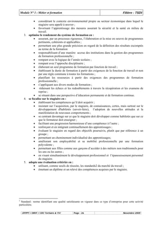 Module N° 1 : Métier et formation Filière : TSDI 
• considérant le contexte environnemental propre au secteur économique dans lequel le 
stagiaire sera appelé à oeuvrer ; 
• favorisant l’apprentissage des mesures assurant la sécurité et la santé en milieu de 
travail. 
3. optimise le rendement du système de formation en : 
• assurant, par un processus rigoureux, l’élaboration et la mise en oeuvre de programmes 
pertinents, cohérents et applicables ; 
• permettant une plus grande précision en regard de la définition des résultats escomptés 
au terme de la formation 
• responsabilisant d’une manière accrue des institutions dans la gestion des programmes 
de formation professionnelle ; 
• rompant avec la logique de l’année scolaire ; 
• rompant avec l’approche disciplinaire ; 
• élaborant un seul programme de formation par fonction de travail ; 
• établissant la durée de formation à partir des exigences de la fonction de travail et non 
par une règle commune à toutes les formations ; 
• planifiant les ressources à partir des exigences des programmes de formation 
professionnelle ; 
• s’appliquant aux divers modes de formation ; 
• réduisant les échecs et les redoublements à travers la récupération et les examens de 
reprise ; 
• se situant dans une perspective d’éducation permanente et de formation continue. 
4. se focalise sur le stagiaire en : 
• établissant les compétences qu’il doit acquérir ; 
• insistant sur l’acquisition, par le stagiaire, de connaissances, certes, mais surtout sur le 
développement d'habiletés (savoir-faire), l’adoption de nouvelles attitudes et la 
manifestation de nouveaux comportements ; 
• se centrant davantage sur ce que le stagiaire doit développer comme habiletés que sur ce 
que le formateur doit enseigner ; 
• facilitant une progression harmonieuse d’une compétence à l’autre ; 
• renforçant et en intégrant continuellement des apprentissages ; 
• évaluant le stagiaire en regard des objectifs poursuivis, plutôt que par référence à un 
groupe ; 
• permettant un cheminement individualisé des apprentissages; 
• améliorant son employabilité et sa mobilité professionnelle par une formation 
polyvalente ; 
• permettant aux filles comme aux garçons d’accéder à des métiers non traditionnels pour 
les uns ou les autres ; 
• en visant simultanément le développement professionnel et l’épanouissement personnel 
du stagiaire. 
5. adopte une évaluation critériée en : 
• utilisant, comme seuils de réussite, les standards2 du marché du travail ; 
• émettant un diplôme et un relevé des compétences acquises par le stagiaire. 
2 Standard : norme identifiant une qualité satisfaisante en vigueur dans ce type d’entreprise pour cette activité 
particulière. 
OFPPT / DRIF / CDC Tertiaire & TIC Page : 26 Novembre 2005 
