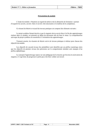 Module N° 1 : Métier et formation Filière : TSDI 
Présentation du module 
L’étude du module « Situation au regard du métier et de la démarche de formation » permet 
d’acquérir les savoirs, savoirs- faire et savoirs- être nécessaires à la maîtrise de la compétence. 
Ce résumé de théorie et recueil de travaux pratiques est composé des éléments suivants : 
Le projet synthèse faisant état de ce que le stagiaire devra savoir-faire à la fin des apprentissages 
réalisés dans ce module, est présenté en début du document afin de bien le situer. La compréhension 
univoque du projet synthèse est essentielle à l’orientation des apprentissages. 
Viennent ensuite, les résumés de théorie suivis de travaux pratiques à réaliser pour chacun des 
objectifs du module. 
Les objectifs de second niveau (les préalables) sont identifiés par un préfixe numérique alors 
que les objectifs de premier niveau (les précisions sur le comportement attendu) sont marqués d’un 
préfixe alphabétique. 
Le concept d’apprentissage repose sur une pédagogie de la réussite qui favorise la motivation du 
stagiaire, il s’agit donc de progresser à petits pas et de faire valider son travail. 
OFPPT / DRIF / CDC Tertiaire & TIC Page : 4 Novembre 2005 
 