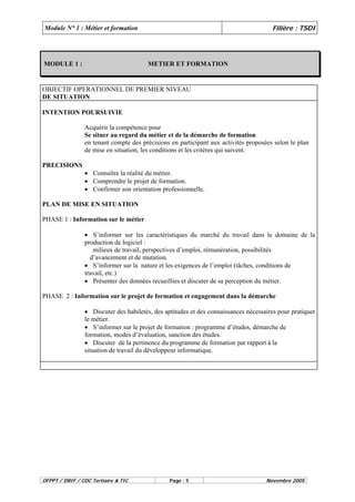 Module N° 1 : Métier et formation Filière : TSDI 
MODULE 1 : METIER ET FORMATION 
OBJECTIF OPERATIONNEL DE PREMIER NIVEAU 
DE SITUATION 
INTENTION POURSUIVIE 
Acquérir la compétence pour 
Se situer au regard du métier et de la démarche de formation 
en tenant compte des précisions en participant aux activités proposées selon le plan 
de mise en situation, les conditions et les critères qui suivent. 
PRECISIONS 
• Connaître la réalité du métier. 
• Comprendre le projet de formation. 
• Confirmer son orientation professionnelle. 
PLAN DE MISE EN SITUATION 
PHASE 1 : Information sur le métier 
• S’informer sur les caractéristiques du marché du travail dans le domaine de la 
production de logiciel : 
milieux de travail, perspectives d’emploi, rémunération, possibilités 
d’avancement et de mutation. 
• S’informer sur la nature et les exigences de l’emploi (tâches, conditions de 
travail, etc.) 
• Présenter des données recueillies et discuter de sa perception du métier. 
PHASE 2 : Information sur le projet de formation et engagement dans la démarche 
• Discuter des habiletés, des aptitudes et des connaissances nécessaires pour pratiquer 
le métier. 
• S’informer sur le projet de formation : programme d’études, démarche de 
formation, modes d’évaluation, sanction des études. 
• Discuter de la pertinence du programme de formation par rapport à la 
situation de travail du développeur informatique. 
OFPPT / DRIF / CDC Tertiaire & TIC Page : 5 Novembre 2005 
 