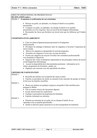 Module N° 1 : Métier et formation Filière : TSDI 
OBJECTIF OPERATIONNEL DE PREMIER NIVEAU 
DE SITUATION (suite ) 
PHASE 3 : Evaluation et confirmation de son orientation 
• Préciser ses goûts, ses aptitudes, ses champs d’intérêt et ses qualités 
personnelles. 
• Comparer ses goûts, ses aptitudes, ses champs d’intérêt et ses qualités 
personnelles avec les exigences liées au travail du développeur informatique. 
• Reconnaître les forces qui facilitent son travail ainsi que les faiblesses qu’il faudra 
palier 
CONDITIONS D’ENCADREMENT 
• Créer un climat d’épanouissement personnel et d’intégration 
professionnelle. 
• Privilégier les échanges d’opinions entre les stagiaires et favoriser l’expression de 
tout le monde. 
• Motiver les stagiaires à entreprendre les activités proposées. 
• Permettre aux stagiaires d’avoir une vue juste du métier. 
• Fournir aux stagiaires les moyens d’évaluer leur orientation professionnelle 
avec honnêteté et objectivité. 
• Organiser des visites d’entreprises représentatives des principaux milieux de travail 
en développement informatique. 
• Assurer la disponibilité de la documentation pertinente : information sur le 
métier, programmes de formation, guides, etc. 
• Organiser une rencontre avec des spécialistes du métier. 
CRITERES DE PARTICIPATION 
PHASE 1 : 
• Recueille des données sur la majorité des sujets à traiter. 
• Exprime sa perception du métier au moment d’une rencontre de groupe en faisant 
le lien avec les données recueillies. 
PHASE 2 : 
• Donne son opinion sur quelques exigences auxquelles il faut satisfaire pour 
pratiquer le Métier. 
• Fait un examen sérieux des documents déposés. 
• Ecoute attentivement les explications. 
• Explique sa perception du programme de formation. 
• Exprime clairement ses réactions. 
PHASE 3 : 
• Présente un sommaire de ses goûts, de ses champs d’intérêt, de ses 
Aptitudes et de ses qualités personnelles. 
• Justifie sa décision quant à poursuivre ou non le programme de formation. 
OFPPT / DRIF / CDC Tertiaire & TIC Page : 6 Novembre 2005 
 