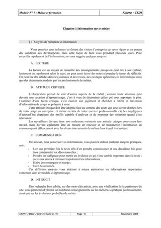 Module N° 1 : Métier et formation Filière : TSDI 
Chapitre 1 Information sur le métier 
§ 1. Moyens de recherche d’information 
Vous pourriez vous informer en faisant des visites d’entreprise de votre région et en posant 
des questions aux développeurs, mais cette façon de faire vous prendrait plusieurs jours. Pour 
recueillir rapidement de l’information, on vous suggère quelques moyens. 
A. LECTURE 
La lecture est un moyen de recueillir des renseignements puisqu’on peut lire à son rythme, 
lentement ou rapidement selon le sujet, on peut aussi écrire des notes et prendre le temps de réfléchir. 
On peut lire des articles dans les journaux et des revues, des ouvrages spécialisés en informatique ainsi 
que des documents produits par les professionnels du métier. 
B. ATTITUDE CRITIQUE 
L’observation permet de voir d’autres aspects de la réalité ; comme toute situation peut 
devenir une occasion d’apprentissage, c’est à vous de déterminer celles qui vous apportent le plus. 
Examiner d’une façon critique, c’est exercer son jugement et chercher à retirer le maximum 
d’information de ce qui se présente à vous. 
Cette attitude critique doit être adoptée face au contenu des cours qui vous seront donnés, lors 
de votre stage en entreprise, et même en lors de votre carrière professionnelle car les employeurs 
d’aujourd’hui cherchent des profils capable d’analyser et de proposer des solutions quand c’est 
nécessaire. 
Les travailleurs doivent donc non seulement maintenir une attitude critique concernant leur 
travail, mais doivent également être en mesure de recevoir et de transmettre l’information en 
communiquant efficacement avec les divers intervenants du milieu dans lequel ils évoluent. 
C. COMMUNICATION 
Par ailleurs, pour conserver vos informations, vous pouvez utiliser quelques moyens pratiques, 
soit : 
- Lire une première fois le texte afin d’en prendre connaissance et une deuxième fois pour 
bien comprendre les idées nouvelles ; 
- Prendre un surligneur pour mettre en évidence ce qui vous semble important dans le texte ; 
ceci vous aidera à retrouver rapidement les informations ; 
- Ecrire des remarques en marge ; 
- Faire des résumés. 
Ces différents moyens vous aideront à mieux mémoriser les informations importantes 
contenues dans ce module d’apprentissage. 
D. INTERNET 
Une recherche bien ciblée, sur des mots-clés précis, avec une vérification de la pertinence du 
site, vous permettra d’obtenir de nombreux renseignements sur les métiers, la pratique professionnelle, 
ainsi que sur les évolutions probables du métier. 
OFPPT / DRIF / CDC Tertiaire & TIC Page : 8 Novembre 2005 
 