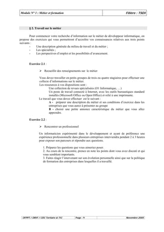 Module N° 1 : Métier et formation Filière : TSDI 
§ 2. Travail sur le métier 
Pour commencer votre recherche d’information sur le métier de développeur informatique, on 
propose des exercices qui vous permettront d’accroître vos connaissances relatives aux trois points 
suivants : 
- Une description générale du milieu de travail et du métier ; 
- Les spécialités ; 
- Les perspectives d’emploi et les possibilités d’avancement. 
Exercice 2.1 : 
¾ Recueillir des renseignements sur le métier 
Vous devez travailler en petits groupes de trois ou quatre stagiaires pour effectuer une 
collecte d’informations sur le métier. 
Les ressources à vos dispositions sont : 
Une collection de revues spécialisées (O1 Informatique, …) 
Un poste de travail connecté à Internet, avec les outils bureautiques standard 
installés (Microsoft Office ou Open Office) et relié à une imprimante. 
Le travail que vous devez effectuer est le suivant : 
A - préparer une description du métier et ses conditions d’exercice dans les 
entreprises que vous aurez à présenter au groupe 
B - choisir une petite annonce caractéristique du métier que vous allez 
apprendre. 
Exercice 2.2 : 
¾ Rencontrer un professionnel 
Un informaticien expérimenté dans le développement et ayant de préférence une 
expérience professionnelle dans plusieurs entreprises interviendra pendant 2 à 3 heures 
pour exposer son parcours et répondre aux questions. 
1. Préparez les questions que vous aimeriez poser. 
2. Au cours de la rencontre, prenez en note les points dont vous avez discuté et qui 
vous semblent importants. 
3. Faites réagir l’intervenant sur son évolution personnelle ainsi que sur la politique 
de formation des entreprises dans lesquelles il a travaillé. 
OFPPT / DRIF / CDC Tertiaire & TIC Page : 9 Novembre 2005 
 