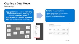 Creating a Data Model
Aggregations
Aggregations are a way to store only
summarized values in memory, to
provide the fastest access to
aggregated data without having to
load your entire dataset into Power BI
Benefits of Aggregations:
• Query performance on large datasets
• Data refresh optimization
• Achieve balanced architectures
 