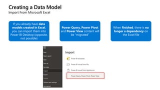 Creating a Data Model
Import From Microsoft Excel
If you already have data
models created in Excel,
you can import them into
Power BI Desktop (opposite,
not possible)
Power Query, Power Pivot
and Power View content will
be “migrated”
When finished, there is no
longer a dependency on
the Excel file
 