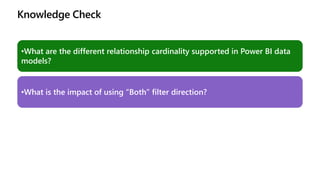 Knowledge Check
•What are the different relationship cardinality supported in Power BI data
models?
•What is the impact of using “Both” filter direction?
 