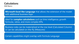 Calculations
DAX Basics
Microsoft Excel like Language that allows the extension of the model
with additional business logic
Ideal for complex calculations such as time intelligence, growth
formulas, ratios, and more complex KPIs
Business rules can be materialized at the row level (Calculated Column)
or can be calculated on-the-fly (Measures)
Certain capabilities might overlap with Formula Language
 