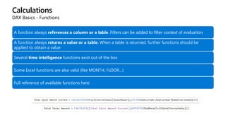 Calculations
DAX Basics - Functions
A function always references a column or a table. Filters can be added to filter context of evaluation
A function always returns a value or a table. When a table is returned, further functions should be
applied to obtain a value
Several time intelligence functions exist out of the box
Some Excel functions are also valid (like MONTH, FLOOR…)
Full reference of available functions here: https://msdn.microsoft.com/en-us/library/ee634396.aspx
 