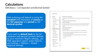Calculations
DAX Basics – List Separator and Decimal Symbol
DAX authoring will default to using the
standard DAX characters of comma as
the list separator and period as the
decimal symbol.
If you want to default back to the list
separator and decimal symbols defined
by your machine’s Region settings, ,use
DAX separators option under Options
and settings > Options > Global >
Regional settings:
 