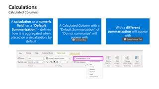 Calculations
Calculated Columns
A calculation or a numeric
field has a “Default
Summarization” – defines
how it is aggregated when
placed on a visualization, by
default
A Calculated Column with a
“Default Summarization” of
“Do not summarize” will
appear with
With a different
summarization will appear
with
 