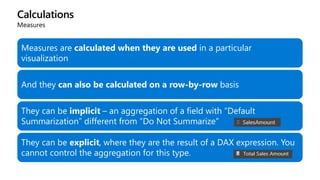 Calculations
Measures
Measures are calculated when they are used in a particular
visualization
And they can also be calculated on a row-by-row basis
They can be implicit – an aggregation of a field with “Default
Summarization” different from “Do Not Summarize”
They can be explicit, where they are the result of a DAX expression. You
cannot control the aggregation for this type.
 