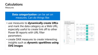Calculations
Measures
Data categorization can be set on
measures. Can do things like:
• use measures to dynamically create URLs
and mark the data category as a Web URL;
especially useful to create link off to other
Power BI reports with URL filter
parameters.
• create DAX measures to create interesting
insights such as dynamic sparklines using
SVG images
 