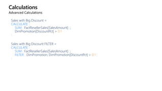 Calculations
Advanced Calculations
Sales with Big Discount =
CALCULATE (
SUM ( FactResellerSales[SalesAmount] );
DimPromotion[DiscountPct] > 0.1
)
Sales with Big Discount FILTER =
CALCULATE (
SUM ( FactResellerSales[SalesAmount] );
FILTER ( DimPromotion; DimPromotion[DiscountPct] > 0.1 )
)
 