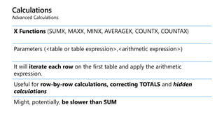 Calculations
Advanced Calculations
X Functions (SUMX, MAXX, MINX, AVERAGEX, COUNTX, COUNTAX)
Parameters (<table or table expression>,<arithmetic expression>)
It will iterate each row on the first table and apply the arithmetic
expression.
Useful for row-by-row calculations, correcting TOTALS and hidden
calculations
Might, potentially, be slower than SUM
 