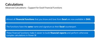 Calculations
Advanced Calculations – Support for Excel Financial Functions
Almost all financial functions that you know and love from Excel are now available in DAX.
The functions have the same name and signature as their Excel counterpart.
These financial functions make it easier to build financial reports and perform otherwise
complex calculations in Power BI
 