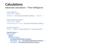 Calculations
Advanced Calculations – Time Intelligence
SalesLastMonth =
CALCULATE ( [Sales];
DATEADD ( DimDate[FullDateAlternateKey]; -1; MONTH ) )
SalesSamePeriodLastYear =
CALCULATE ( [Sales];
SAMEPERIODLASTYEAR ( DimDate[FullDateAlternateKey] ) )
MonthOverMonth =
DIVIDE ( ( [Sales] - [SalesLastMonth] ); [SalesLastMonth] )
SalesSinceEver =
CALCULATE (
[Sales];
DATESBETWEEN (
DimDate[FullDateAlternateKey];
FIRSTDATE ( ALL ( DimDate[FullDateAlternateKey] ) );
LASTDATE ( DimDate[FullDateAlternateKey] )
)
)
 