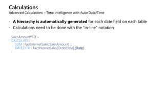 Calculations
Advanced Calculations – Time Intelligence with Auto Date/Time
 A hierarchy is automatically generated for each date field on each table
 Calculations need to be done with the “in-line” notation
SalesAmountYTD =
CALCULATE (
SUM ( FactInternetSales[SalesAmount] );
DATESYTD ( FactInternetSales[OrderDate].[Date] )
)
 