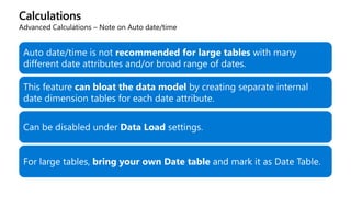 Calculations
Advanced Calculations – Note on Auto date/time
Auto date/time is not recommended for large tables with many
different date attributes and/or broad range of dates.
This feature can bloat the data model by creating separate internal
date dimension tables for each date attribute.
Can be disabled under Data Load settings.
For large tables, bring your own Date table and mark it as Date Table.
 