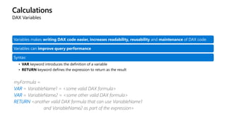 Calculations
DAX Variables
Variables makes writing DAX code easier, increases readability, reusability and maintenance of DAX code.
Variables can improve query performance
Syntax:
• VAR keyword introduces the definition of a variable
• RETURN keyword defines the expression to return as the result
myFormula =
VAR = VariableName1 = <some valid DAX formula>
VAR = VariableName2 = <some other valid DAX formula>
RETURN <another valid DAX formula that can use VariableName1
and VariableName2 as part of the expression>
 