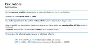Calculations
DAX Variables
Can have as many variables in an expression as required, and each one has its own definition
Variables can contain scalar values or tables
DAX evaluates variables in the context of their definition, not in the one where they are used.
Once the variable has been assigned a value, that value cannot change during the execution of the RETURN portion of
the formula
The results of the variable calculations are cached for reuse inside the formula
Variables can refer other variables, measures or calculated columns
VAR myScalarValue = SUM(Sales[Extended Amount])
VAR myTable = FILTER(Customer, Customer[Post Code] = 50210)
 