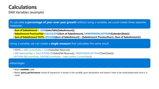 Calculations
DAX Variables (example)
To calculate a percentage of year-over-year growth without using a variable, we could create three separate
measures:
• Sum of SalesAmount = SUM(SalesTable[SalesAmount])
• SalesAmount PreviousYear=CALCULATE([Sum of SalesAmount], SAMEPERIODLASTYEAR(Calendar[Date]))
• Sum of SalesAmount YoY%=DIVIDE(([Sum of SalesAmount] – [SalesAmount PreviousYear]), [Sum of SalesAmount]))
Using a variable, we can create a single measure that calculates the same result
• YOY% = VAR CurrentSales = SUM(Sales[Net Revenue])
• VAR SalesLastYear = CALCULATE(SUM(Sales[Net Revenue]), SAMEPERIODLASTYEAR('Date'[Date]))
• RETURN IF(CurrentSales, DIVIDE(CurrentSales - SalesLastYear, CurrentSales))
Advantages:
• More readable code
• Better query performance (result of expression is stored in the variable upon declaration and doesn’t have to be recalculated each time it is
used)
 