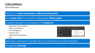 Calculations
Quick Measures
Allow you to build calculations, without knowing DAX
Also works with live connection mode against SSAS models.
Available calculations are organized in 6 categories:
• Aggregate within category
• Filters and baselines
• Time Intelligence
• Running Total
• Mathematical Operations
• Text
Start with an element on the field well or on the field list and create calculation
It’s great for learning!
 