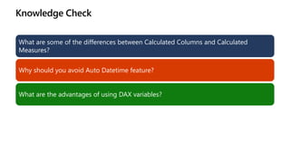 Knowledge Check
What are some of the differences between Calculated Columns and Calculated
Measures?
Why should you avoid Auto Datetime feature?
What are the advantages of using DAX variables?
 