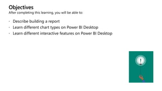 Objectives
After completing this learning, you will be able to:
 Describe building a report
 Learn different chart types on Power BI Desktop
 Learn different interactive features on Power BI Desktop
 