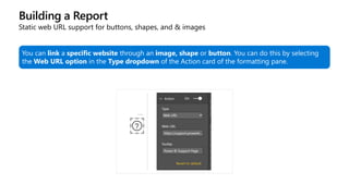 Building a Report
Static web URL support for buttons, shapes, and & images
You can link a specific website through an image, shape or button. You can do this by selecting
the Web URL option in the Type dropdown of the Action card of the formatting pane.
 