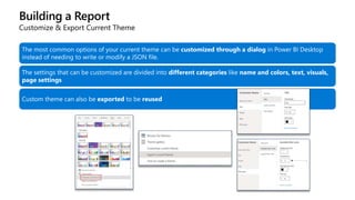 Building a Report
Customize & Export Current Theme
The most common options of your current theme can be customized through a dialog in Power BI Desktop
instead of needing to write or modify a JSON file.
The settings that can be customized are divided into different categories like name and colors, text, visuals,
page settings
Custom theme can also be exported to be reused
 