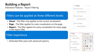 Building a Report
Interactive Features - Report Filtering
Filters can be applied at three different levels:
• Visual – The filter only applies to the current visualization
• Page – The filter applies for every visualization on the page
• Report – The filter applies for every visualization for every page
in the report (file)
Filter experience
• Dedicated filter pane with advanced options.
 