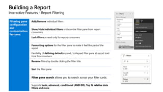 Building a Report
Interactive Features - Report Filtering
Filtering pane
configuration
and
customization
features:
Add/Remove individual filters
Show/Hide individual filters or the entire filter pane from report
consumers
Lock filters as read only for report consumers
Formatting options for the filter pane to make it feel like part of the
report
Flexibility of defining default expand / collapsed filter pane at report load
time for consumers.
Rename filters by double clicking the filter title.
Sort the filter pane
Filter pane search allows you to search across your filter cards.
Supports basic, advanced, conditional (AND OR), Top N, relative date
filters and more
 