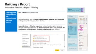 Building a Report
Interactive Features - Report Filtering
Filtering pane
configuration
and
customization
features
(cont.):
Lock or hide individual filter cards.
Use the formatting pane to format the entire pane as well as each filter card
in the pane. Can format using theme files too.
Report Settings -> Filtering experience section, includes option to restrict
changes to filter type. If turned off, report consumers won’t have access to the
dropdown to switch between the basic and advanced types of filters.
 