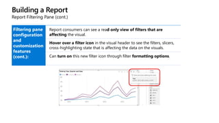 Building a Report
Report Filtering Pane (cont.)
Filtering pane
configuration
and
customization
features
(cont.):
Report consumers can see a read only view of filters that are
affecting the visual.
Hover over a filter icon in the visual header to see the filters, slicers,
cross-highlighting state that is affecting the data on the visuals.
Can turn on this new filter icon through filter formatting options.
 