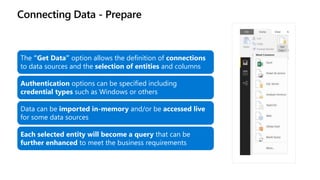 Connecting Data - Prepare
The “Get Data” option allows the definition of connections
to data sources and the selection of entities and columns
Authentication options can be specified including
credential types such as Windows or others
Data can be imported in-memory and/or be accessed live
for some data sources
Each selected entity will become a query that can be
further enhanced to meet the business requirements
 