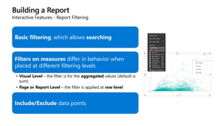 Building a Report
Interactive Features - Report Filtering
Basic filtering, which allows searching
Filters on measures differ in behavior when
placed at different filtering levels
• Visual Level – the filter is for the aggregated values (default is
sum)
• Page or Report Level – the filter is applied at row level
Include/Exclude data points
 