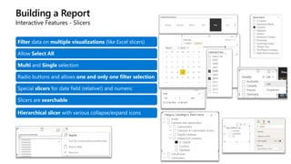 Building a Report
Interactive Features - Slicers
Filter data on multiple visualizations (like Excel slicers)
Allow Select All
Multi and Single selection
Radio buttons and allows one and only one filter selection
Special slicers for date field (relative!) and numeric
Slicers are searchable
Hierarchical slicer with various collapse/expand icons
 