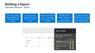 Building a Report
Interactive Features - Slicers
Sync slicers allows
the applications of
filters to multiple
pages
You can set this
behavior through
the “Sync slicers”
pane
Hidden slicer will be
put on every page,
and you can control
visibility
Create custom
groups of slicers to
sync under
Advanced options
Supports standard
OOB slicer visual and
some custom visual
like Hierarchy slicer
 
