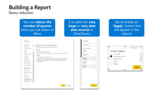 Building a Report
Query reduction
You can reduce the
number of queries
when you use slicers or
filters
It is useful for very
large or very slow
data sources in
DirectQuery
Set to enable an
“Apply” button that
will appear in the
objects
 