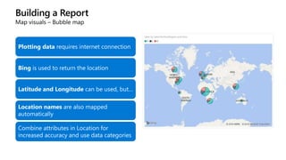 Building a Report
Map visuals – Bubble map
Plotting data requires internet connection
Bing is used to return the location
Latitude and Longitude can be used, but…
Location names are also mapped
automatically
Combine attributes in Location for
increased accuracy and use data categories
 