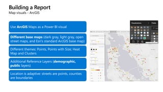 Building a Report
Map visuals - ArcGIS
Use ArcGIS Maps as a Power BI visual
Different base maps (dark gray, light gray, open
street maps, and Esri’s standard ArcGIS base map)
Different themes: Points, Points with Size; Heat
Map and Clusters
Additional Reference Layers (demographic,
public layers)
Location is adaptive: streets are points, counties
are boundaries
 