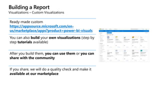Building a Report
Visualizations – Custom Visualizations
Ready-made custom visuals
https://appsource.microsoft.com/en-
us/marketplace/apps?product=power-bi-visuals
You can also build your own visualizations (step by
step tutorials available)
After you build them, you can use them or you can
share with the community
If you share, we will do a quality check and make it
available at our marketplace
 
