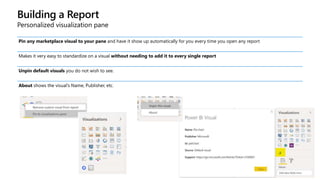 Building a Report
Personalized visualization pane
Pin any marketplace visual to your pane and have it show up automatically for you every time you open any report
Makes it very easy to standardize on a visual without needing to add it to every single report
Unpin default visuals you do not wish to see.
About shows the visual’s Name, Publisher, etc.
 