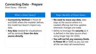 Connecting Data - Prepare
Direct Query - Overview
What is Direct Query?
• Connectivity Method in Power BI
and SSAS where the modeler defines
the model but doesn’t import any
data
• Any data needed for visualizations
will be retrieved from the data
source directly
Major Benefits of Direct Query
• No need to move any data, data
stays at the source where it is
created offering real time updates
whenever changes are made.
• Ability to leverage the security as it
is defined in the data source when
using Single Sign On (SSO).
• You will not hit any memory limits
in Power BI or SSAS so you can see
all the raw data (all transactions)
 
