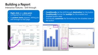 Building a Report
Interactive Features - Drill through
• Right-click on a data point
configured for drill through
• A context menu appears, letting you
drill through to that page.
• Conditionally set the drill through destination for the button
• Conditionally format the tooltips for the enabled and
disabled button state
• Individually customize the formatting for the disabled state of
the button
 