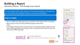 Building a Report
Interactive Features - Drill through (cross-report)
Can be used to refer other reports in the same workspace. Through this
you can setup links between reports in the same workspace.
Steps to enable
• Set up a drillthrough target page to be accessed from other reports within a workspace.
• Allow a report to opt into seeing drillthrough pages outside of the
report.
• In the Report settings for the current file section of the Options dialog, enable the Cross-
report drillthrough setting for all reports within a workspace that you want to point that
cross-report drillthrough page
 