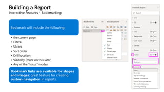 Building a Report
Interactive Features - Bookmarking
Bookmark will include the following:
• the current page
• Filters
• Slicers
• Sort order
• Drill location
• Visibility (more on this later)
• Any of the “focus” modes
Bookmark links are available for shapes
and images; great feature for creating
custom navigation in reports.
 
