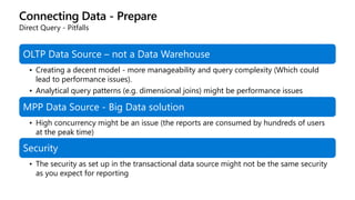 Connecting Data - Prepare
Direct Query - Pitfalls
OLTP Data Source – not a Data Warehouse
• Creating a decent model - more manageability and query complexity (Which could
lead to performance issues).
• Analytical query patterns (e.g. dimensional joins) might be performance issues
MPP Data Source - Big Data solution
• High concurrency might be an issue (the reports are consumed by hundreds of users
at the peak time)
Security
• The security as set up in the transactional data source might not be the same security
as you expect for reporting
 